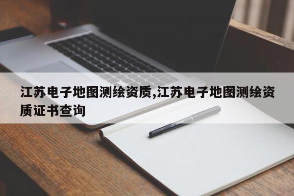 江苏电子地图测绘资质,江苏电子地图测绘资质证书查询