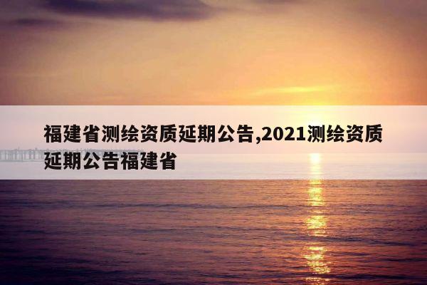福建省测绘资质延期公告,2021测绘资质延期公告福建省