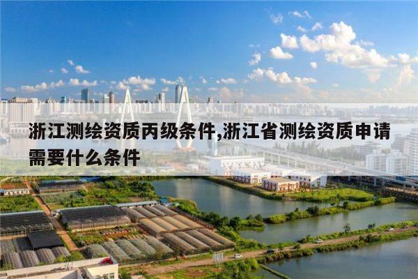 浙江测绘资质丙级条件,浙江省测绘资质申请需要什么条件