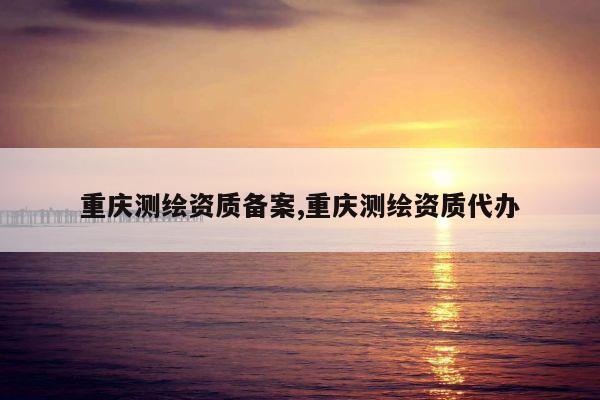 重庆测绘资质备案,重庆测绘资质代办