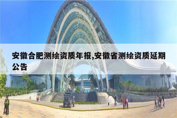 安徽合肥测绘资质年报,安徽省测绘资质延期公告