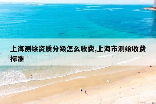 上海测绘资质分级怎么收费,上海市测绘收费标准