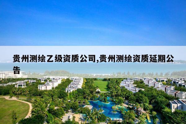 贵州测绘乙级资质公司,贵州测绘资质延期公告