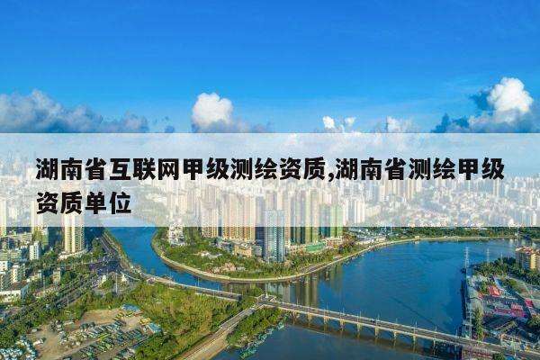 湖南省互联网甲级测绘资质,湖南省测绘甲级资质单位