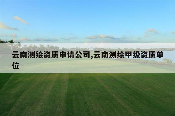 云南测绘资质申请公司,云南测绘甲级资质单位
