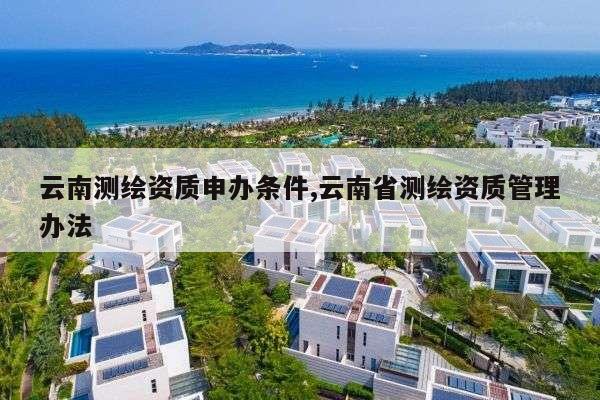 云南测绘资质申办条件,云南省测绘资质管理办法