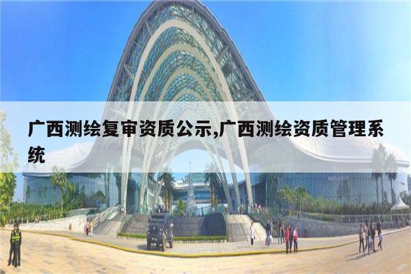 广西测绘复审资质公示,广西测绘资质管理系统