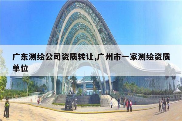 广东测绘公司资质转让,广州市一家测绘资质单位