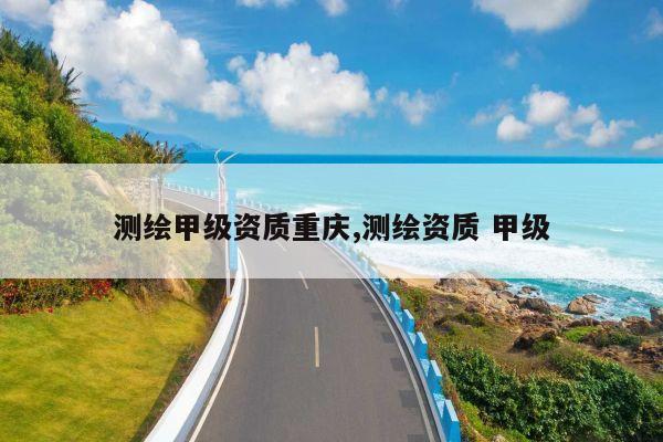 测绘甲级资质重庆,测绘资质 甲级