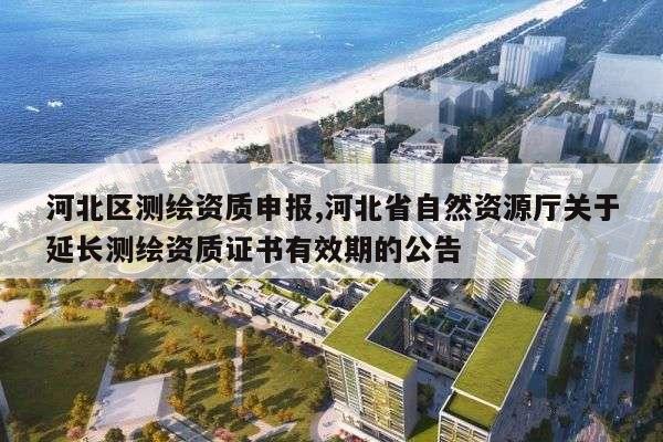 河北区测绘资质申报,河北省自然资源厅关于延长测绘资质证书有效期的公告