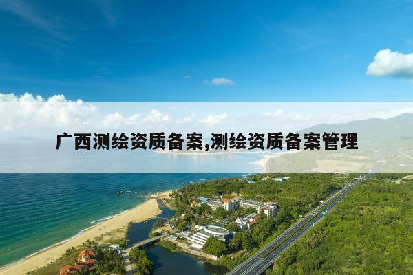 广西测绘资质备案,测绘资质备案管理