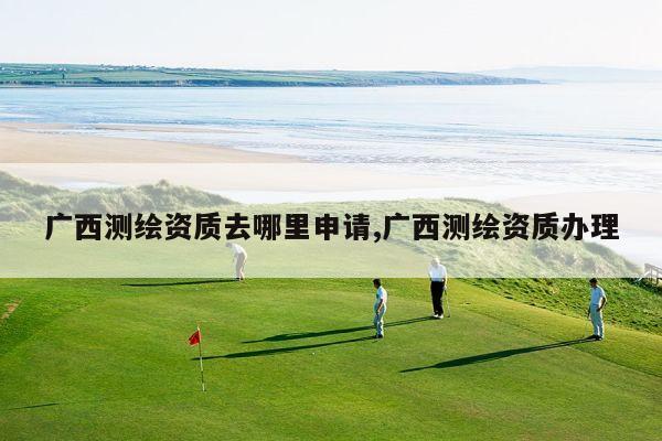 广西测绘资质去哪里申请,广西测绘资质办理