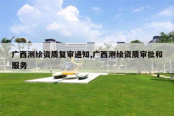 广西测绘资质复审通知,广西测绘资质审批和服务