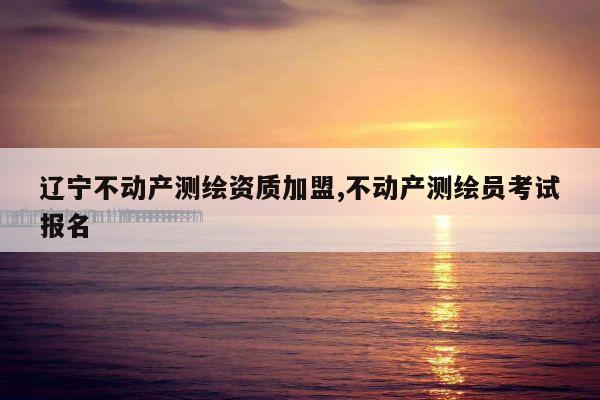 辽宁不动产测绘资质加盟,不动产测绘员考试报名