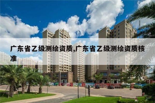 广东省乙级测绘资质,广东省乙级测绘资质核准