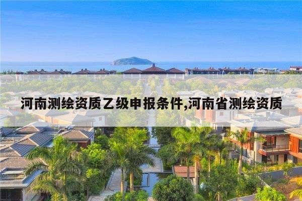河南测绘资质乙级申报条件,河南省测绘资质