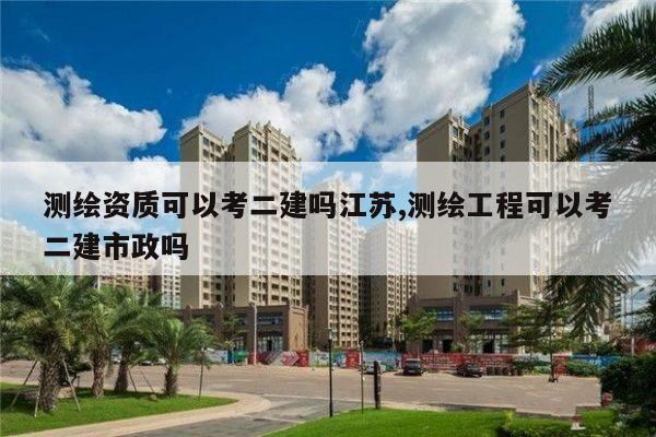测绘资质可以考二建吗江苏,测绘工程可以考二建市政吗