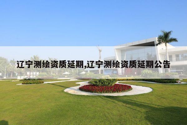 辽宁测绘资质延期,辽宁测绘资质延期公告