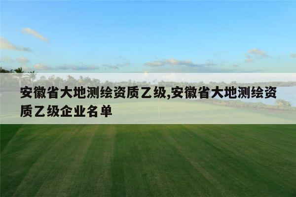 安徽省大地测绘资质乙级,安徽省大地测绘资质乙级企业名单