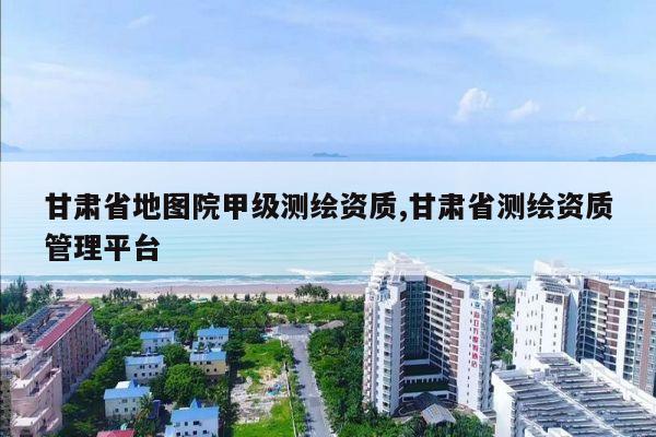 甘肃省地图院甲级测绘资质,甘肃省测绘资质管理平台