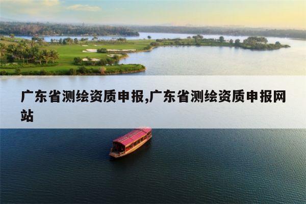 广东省测绘资质申报,广东省测绘资质申报网站