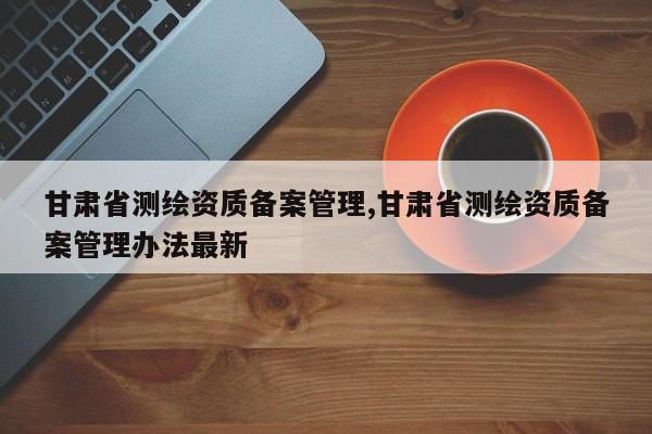 甘肃省测绘资质备案管理,甘肃省测绘资质备案管理办法最新