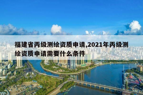 福建省丙级测绘资质申请,2021年丙级测绘资质申请需要什么条件