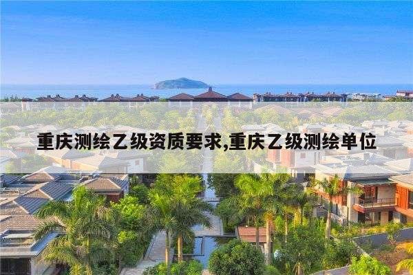 重庆测绘乙级资质要求,重庆乙级测绘单位