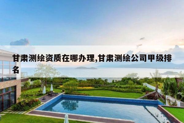 甘肃测绘资质在哪办理,甘肃测绘公司甲级排名