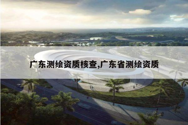 广东测绘资质核查,广东省测绘资质