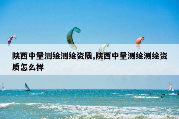 陕西中量测绘测绘资质,陕西中量测绘测绘资质怎么样