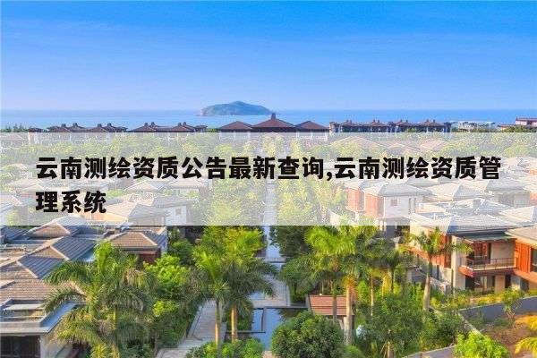 云南测绘资质公告最新查询,云南测绘资质管理系统