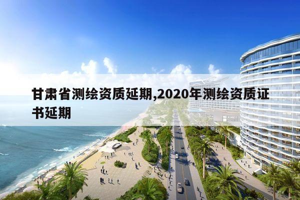 甘肃省测绘资质延期,2020年测绘资质证书延期