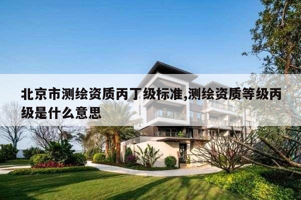 北京市测绘资质丙丁级标准,测绘资质等级丙级是什么意思