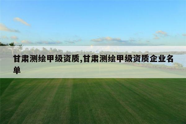 甘肃测绘甲级资质,甘肃测绘甲级资质企业名单