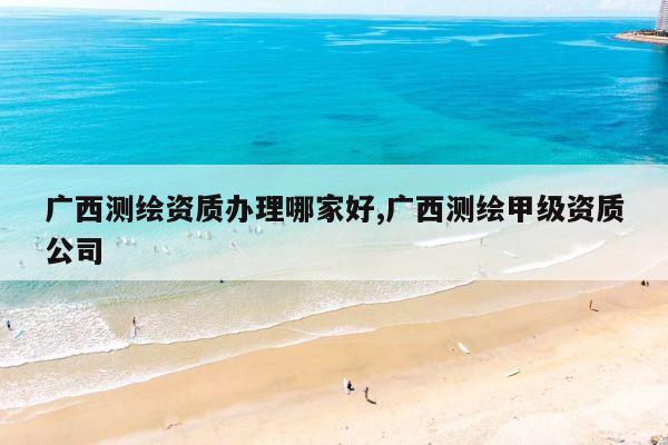 广西测绘资质办理哪家好,广西测绘甲级资质公司