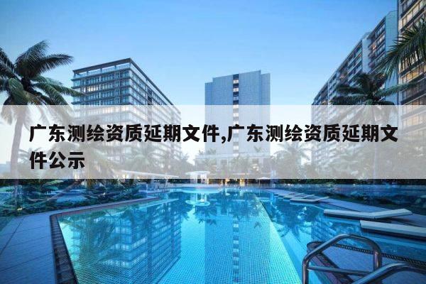 广东测绘资质延期文件,广东测绘资质延期文件公示