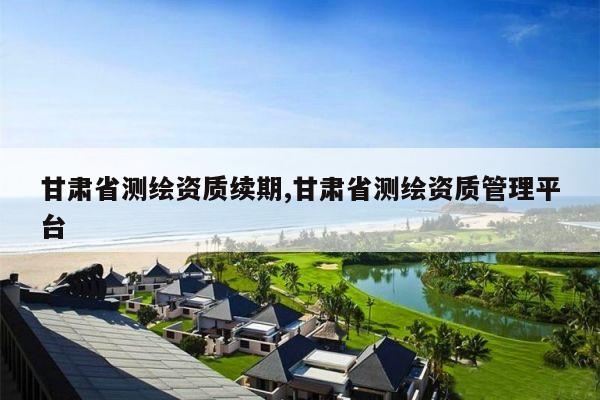 甘肃省测绘资质续期,甘肃省测绘资质管理平台