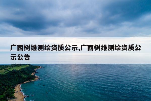 广西树维测绘资质公示,广西树维测绘资质公示公告