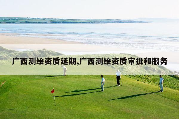 广西测绘资质延期,广西测绘资质审批和服务