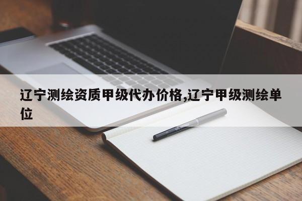 辽宁测绘资质甲级代办价格,辽宁甲级测绘单位