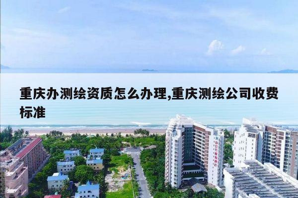 重庆办测绘资质怎么办理,重庆测绘公司收费标准