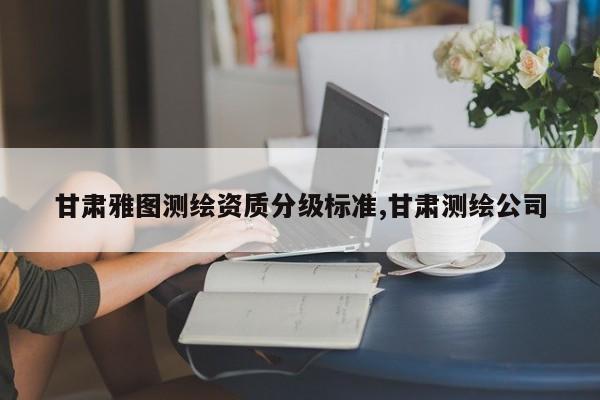 甘肃雅图测绘资质分级标准,甘肃测绘公司