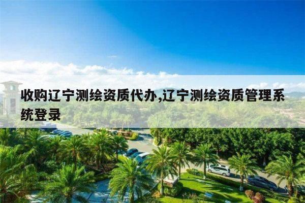 收购辽宁测绘资质代办,辽宁测绘资质管理系统登录