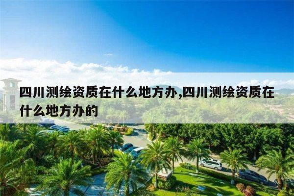 四川测绘资质在什么地方办,四川测绘资质在什么地方办的