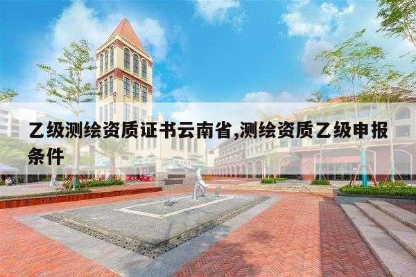 乙级测绘资质证书云南省,测绘资质乙级申报条件
