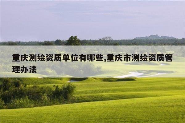 重庆测绘资质单位有哪些,重庆市测绘资质管理办法