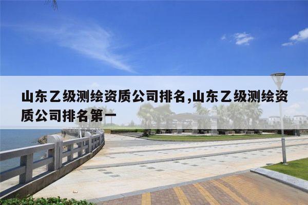 山东乙级测绘资质公司排名,山东乙级测绘资质公司排名第一