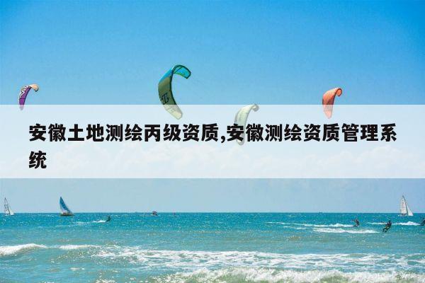 安徽土地测绘丙级资质,安徽测绘资质管理系统