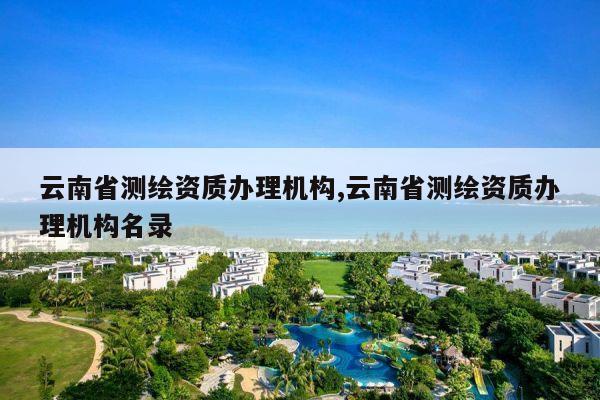 云南省测绘资质办理机构,云南省测绘资质办理机构名录